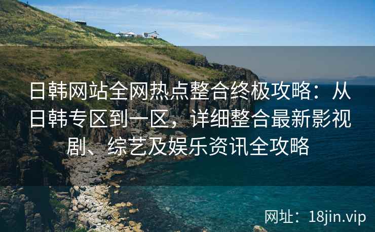 日韩网站全网热点整合终极攻略：从日韩专区到一区，详细整合最新影视剧、综艺及娱乐资讯全攻略