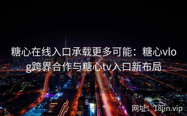糖心在线入口承载更多可能：糖心vlog跨界合作与糖心tv入口新布局