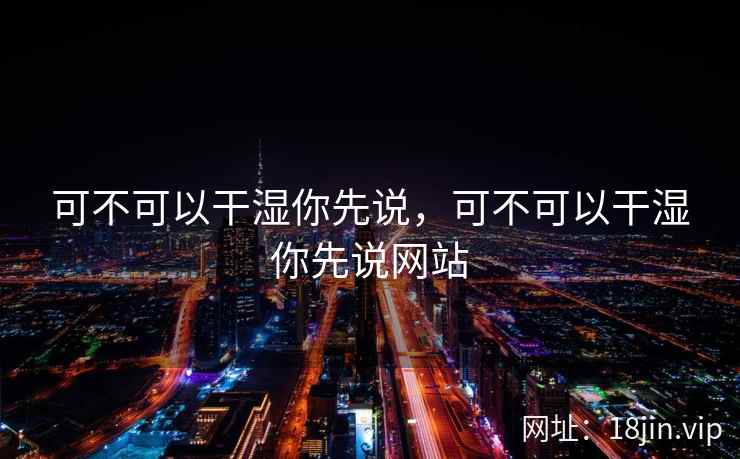 可不可以干湿你先说,可不可以干湿你先说网站 可不可以干湿你先说,可不可以干湿你先说网站