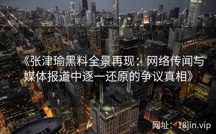 《张津瑜黑料全景再现：网络传闻与媒体报道中逐一还原的争议真相》