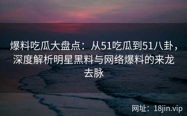 爆料吃瓜大盘点：从51吃瓜到51八卦，深度解析明星黑料与网络爆料的来龙去脉