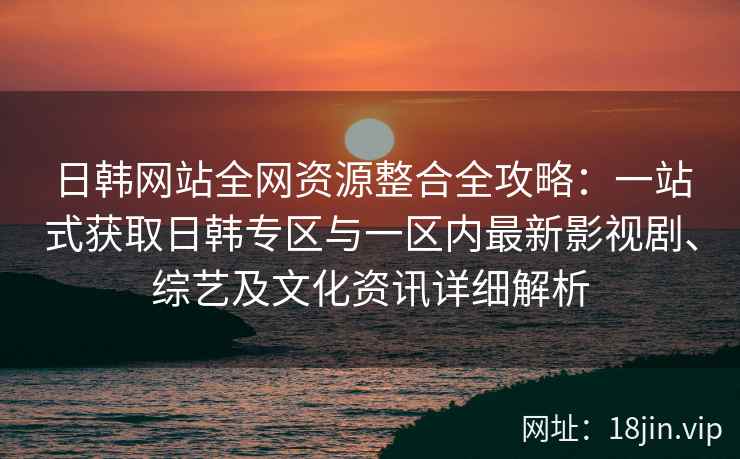 日韩网站全网资源整合全攻略：一站式获取日韩专区与一区内最新影视剧、综艺及文化资讯详细解析