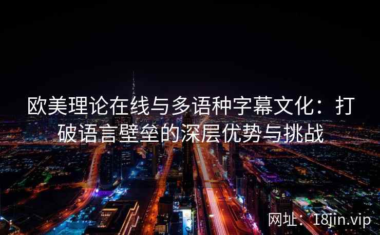 欧美理论在线与多语种字幕文化：打破语言壁垒的深层优势与挑战