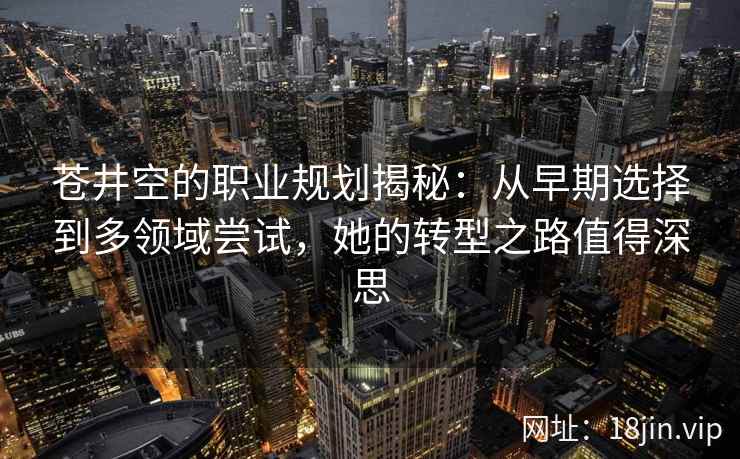苍井空的职业规划揭秘：从早期选择到多领域尝试，她的转型之路值得深思