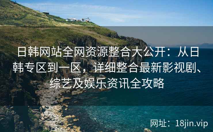 日韩网站全网资源整合大公开：从日韩专区到一区，详细整合最新影视剧、综艺及娱乐资讯全攻略