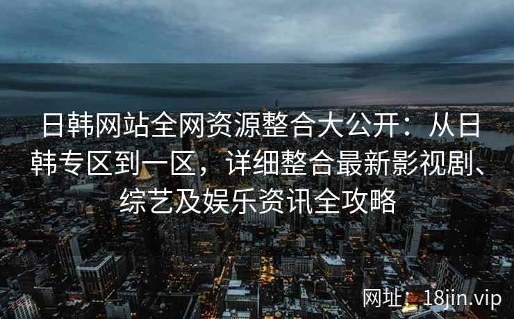 日韩网站全网资源整合大公开：从日韩专区到一区，详细整合最新影视剧、综艺及娱乐资讯全攻略