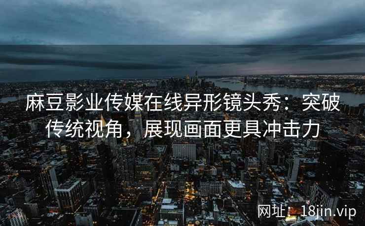 麻豆影业传媒在线异形镜头秀：突破传统视角，展现画面更具冲击力