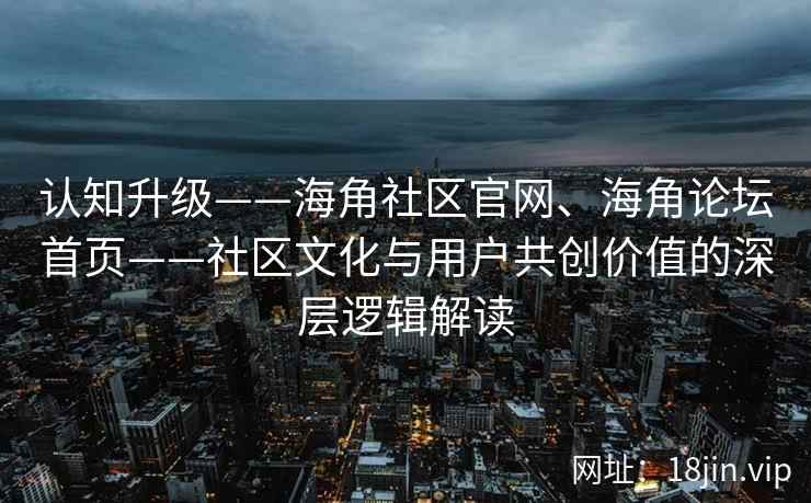 认知升级——海角社区官网、海角论坛首页——社区文化与用户共创价值的深层逻辑解读