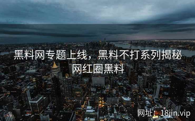 黑料网专题上线，黑料不打系列揭秘网红圈黑料