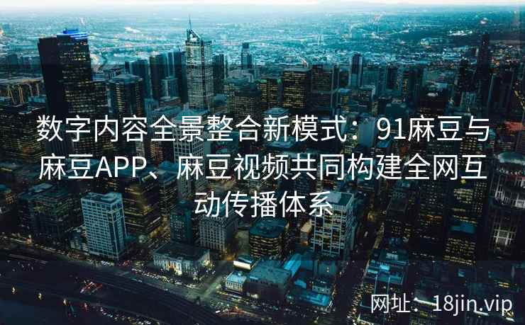 数字内容全景整合新模式：91麻豆与麻豆APP、麻豆视频共同构建全网互动传播体系