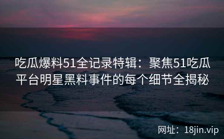 吃瓜爆料51全记录特辑：聚焦51吃瓜平台明星黑料事件的每个细节全揭秘