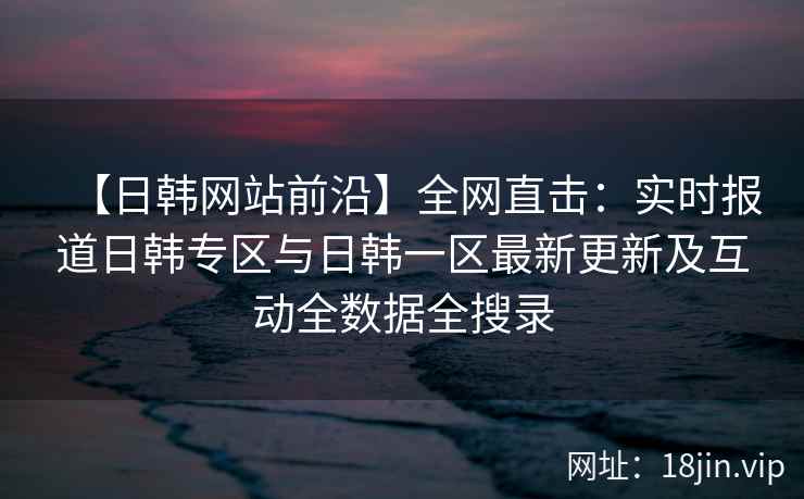 【日韩网站前沿】全网直击：实时报道日韩专区与日韩一区最新更新及互动全数据全搜录