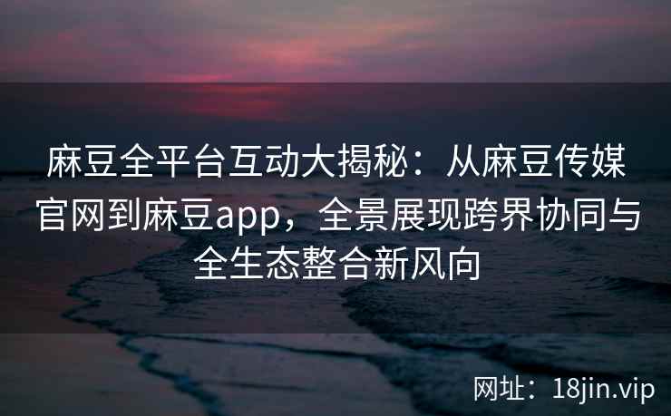 麻豆全平台互动大揭秘：从麻豆传媒官网到麻豆app，全景展现跨界协同与全生态整合新风向