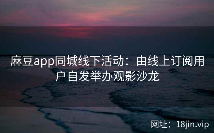 麻豆app同城线下活动：由线上订阅用户自发举办观影沙龙
