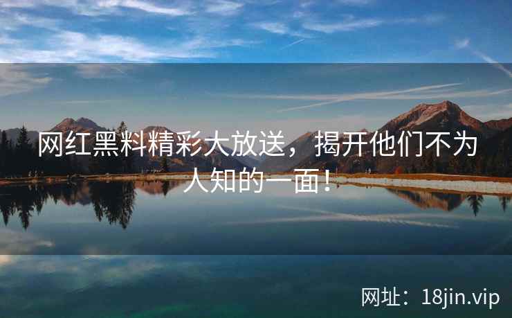 网红黑料精彩大放送，揭开他们不为人知的一面！