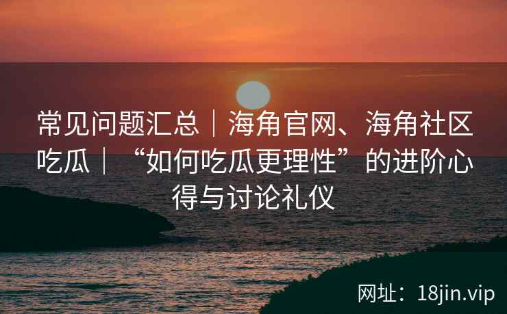常见问题汇总｜海角官网、海角社区吃瓜｜“如何吃瓜更理性”的进阶心得与讨论礼仪