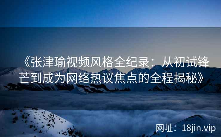 《张津瑜视频风格全纪录:从初试锋芒到成为网络热议焦点的全程揭秘》 《张津瑜视频风格全纪录:从初试锋芒到成为网络热议焦点的全程揭秘》