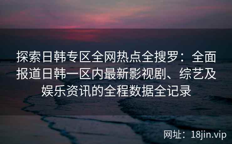 探索日韩专区全网热点全搜罗：全面报道日韩一区内最新影视剧、综艺及娱乐资讯的全程数据全记录