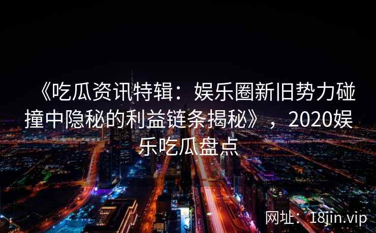 《吃瓜资讯特辑:娱乐圈新旧势力碰撞中隐秘的利益链条揭秘》,2020娱乐吃瓜盘点 《吃瓜资讯特辑:娱乐圈新旧势力碰撞中隐秘的利益链条揭秘》,2020娱乐吃瓜盘点