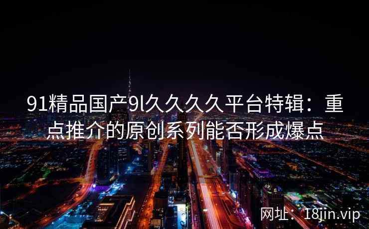 91精品国产9l久久久久平台特辑：重点推介的原创系列能否形成爆点