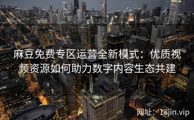 麻豆免费专区运营全新模式：优质视频资源如何助力数字内容生态共建