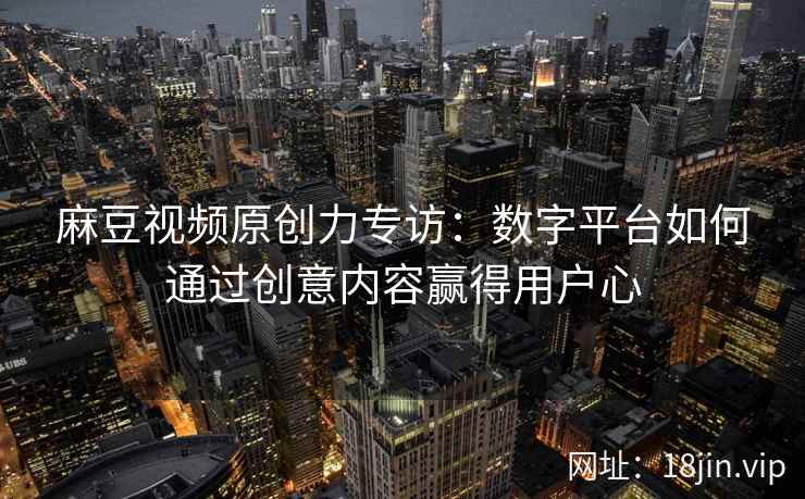 麻豆视频原创力专访：数字平台如何通过创意内容赢得用户心