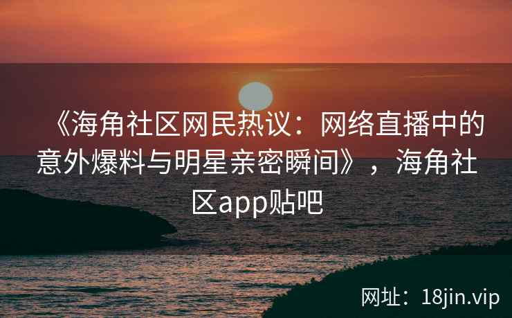 《海角社区网民热议：网络直播中的意外爆料与明星亲密瞬间》，海角社区app贴吧