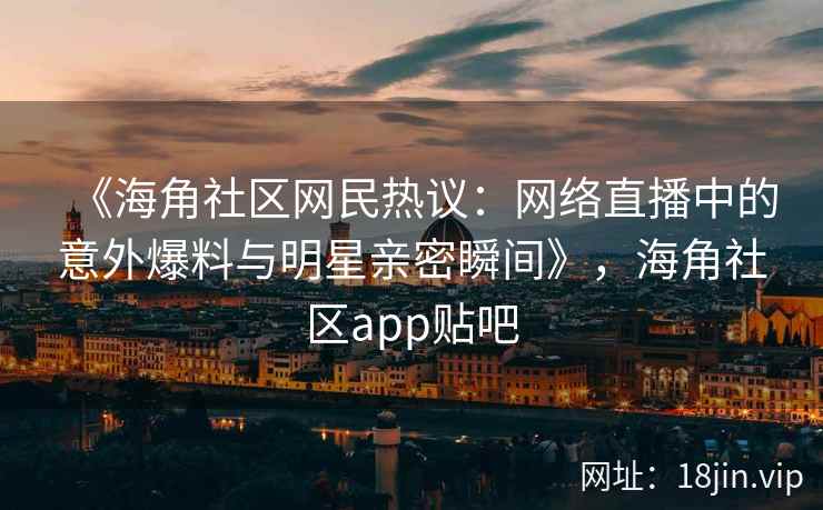 《海角社区网民热议：网络直播中的意外爆料与明星亲密瞬间》，海角社区app贴吧