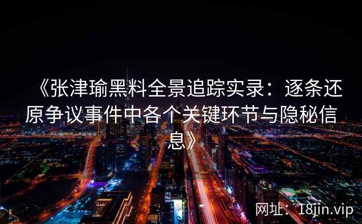 《张津瑜黑料全景追踪实录:逐条还原争议事件中各个关键环节与隐秘信息》 《张津瑜黑料全景追踪实录:逐条还原争议事件中各个关键环节与隐秘信息》