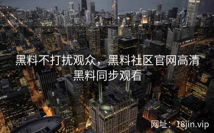 黑料不打扰观众,黑料社区官网高清黑料同步观看 黑料不打扰观众,黑料社区官网高清黑料同步观看