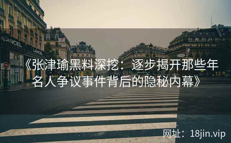 《张津瑜黑料深挖：逐步揭开那些年名人争议事件背后的隐秘内幕》