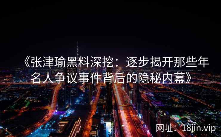 《张津瑜黑料深挖：逐步揭开那些年名人争议事件背后的隐秘内幕》