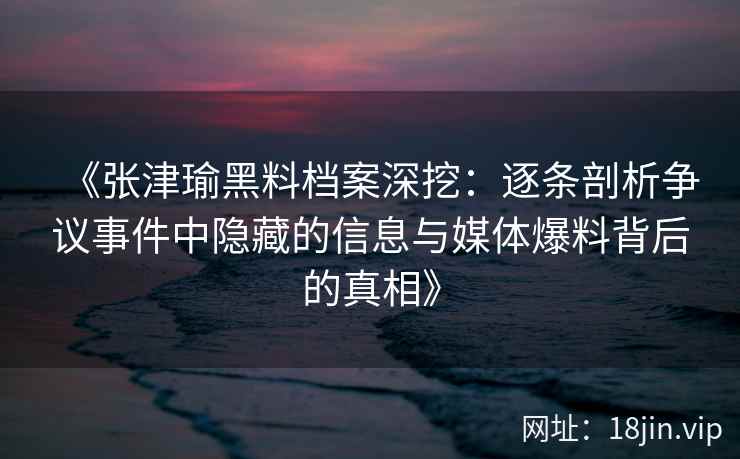 《张津瑜黑料档案深挖：逐条剖析争议事件中隐藏的信息与媒体爆料背后的真相》